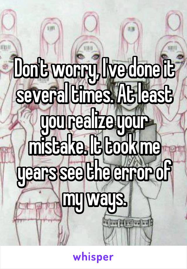 Don't worry, I've done it several times. At least you realize your mistake. It took me years see the error of my ways.