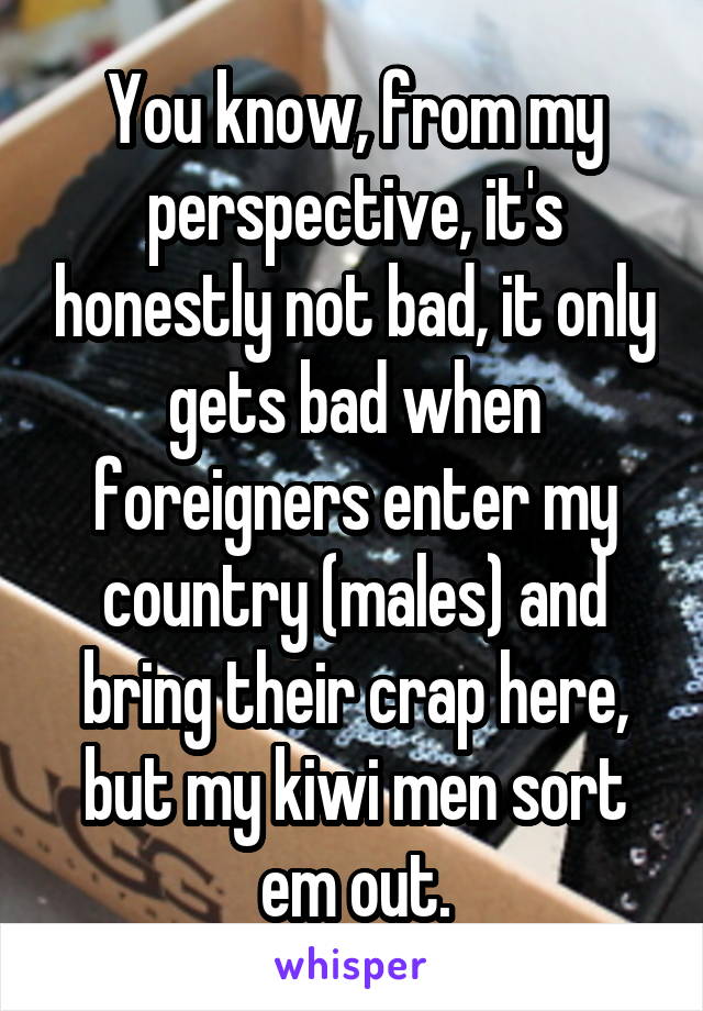 You know, from my perspective, it's honestly not bad, it only gets bad when foreigners enter my country (males) and bring their crap here, but my kiwi men sort em out.