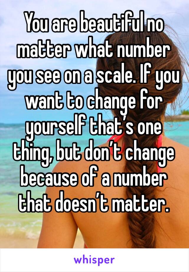 You are beautiful no matter what number you see on a scale. If you want to change for yourself that’s one thing, but don’t change because of a number that doesn’t matter.