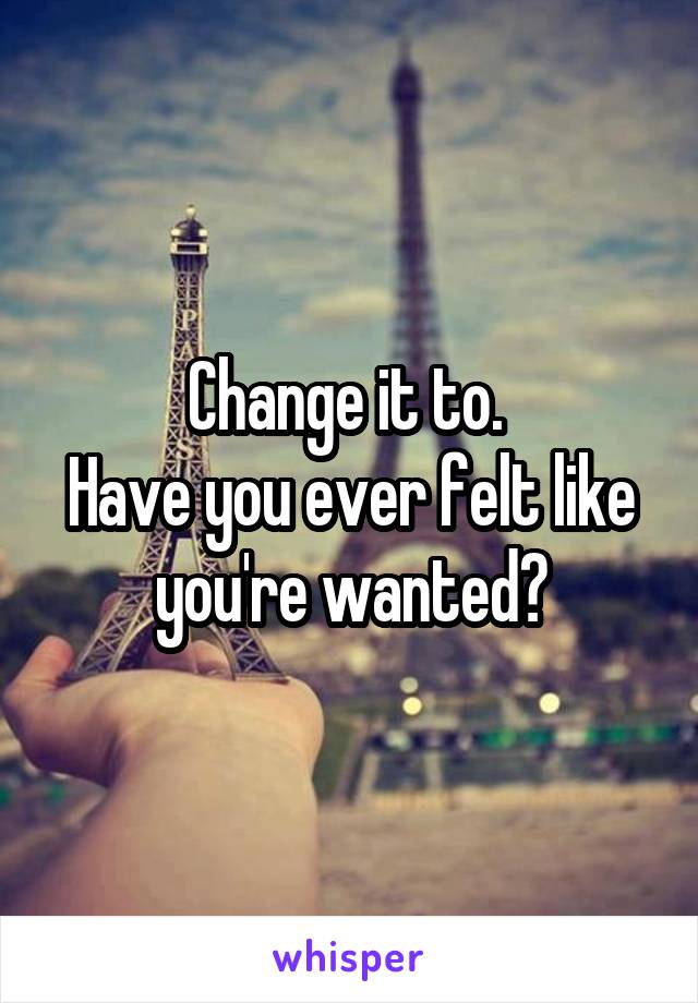 Change it to. 
Have you ever felt like you're wanted?