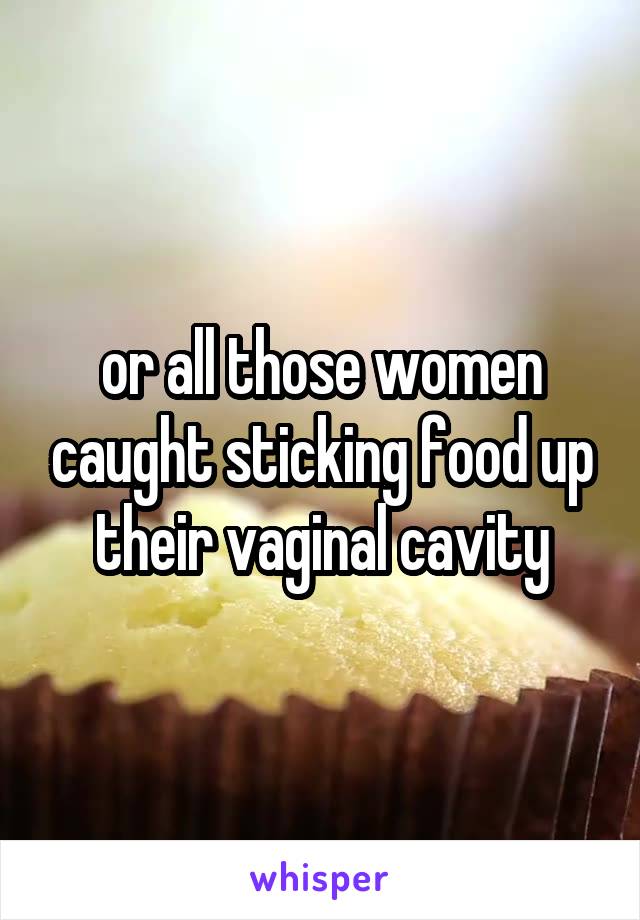 or all those women caught sticking food up their vaginal cavity