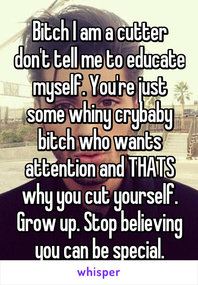 Bitch I am a cutter don't tell me to educate myself. You're just some whiny crybaby bitch who wants attention and THATS why you cut yourself. Grow up. Stop believing you can be special.