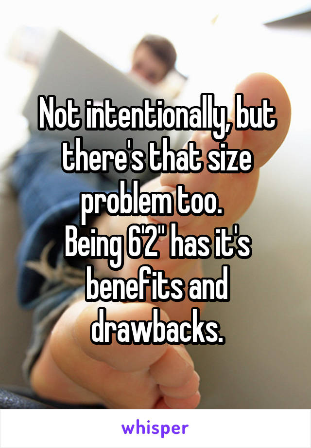 Not intentionally, but there's that size problem too.  
Being 6'2" has it's benefits and drawbacks.