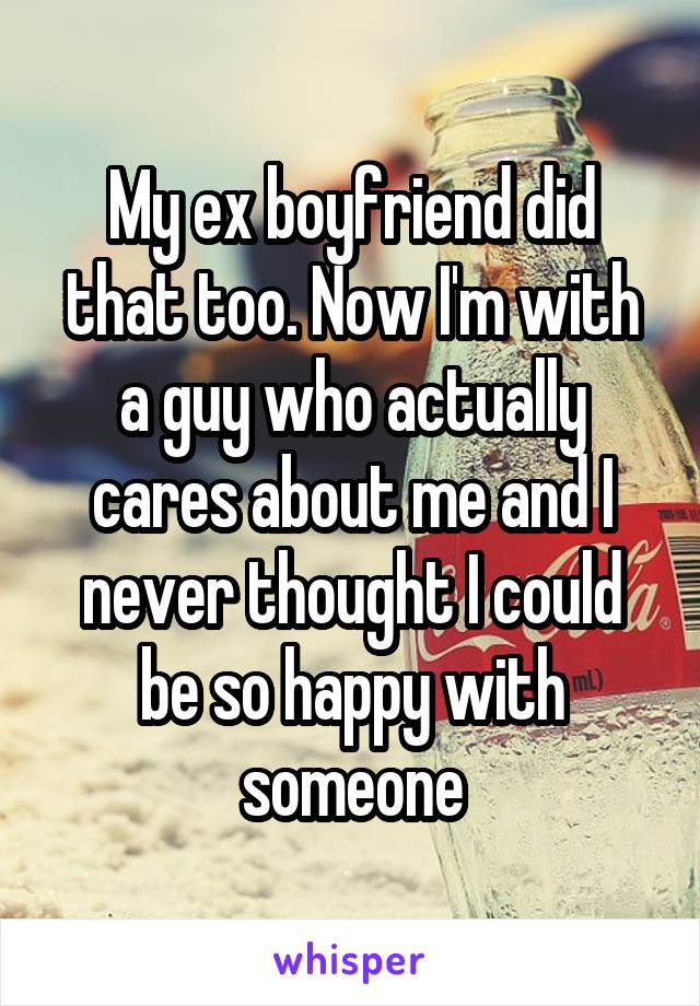 My ex boyfriend did that too. Now I'm with a guy who actually cares about me and I never thought I could be so happy with someone