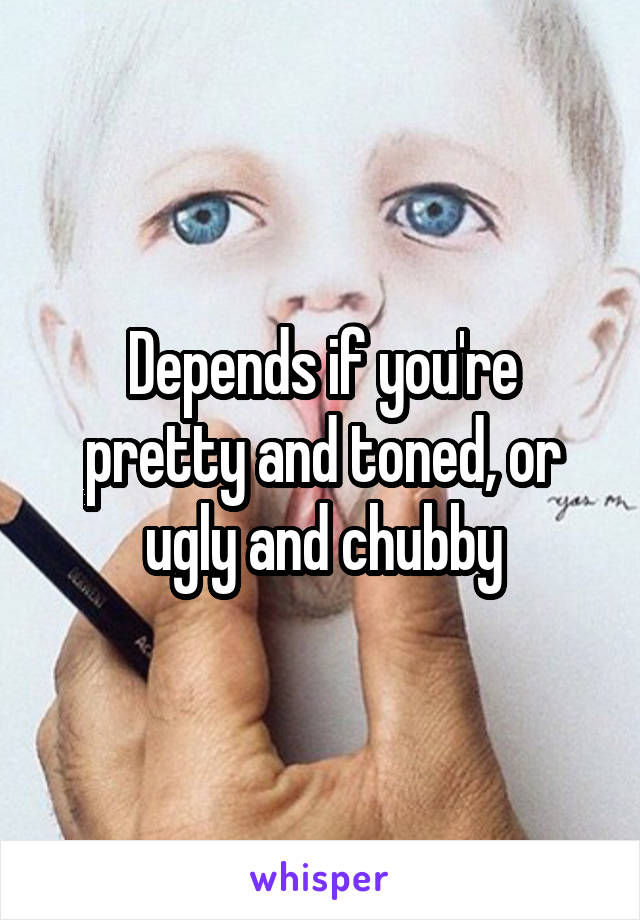 Depends if you're pretty and toned, or ugly and chubby