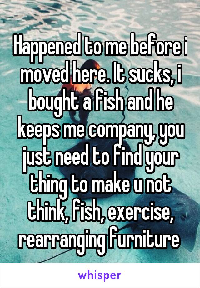 Happened to me before i moved here. It sucks, i bought a fish and he keeps me company, you just need to find your thing to make u not think, fish, exercise, rearranging furniture 