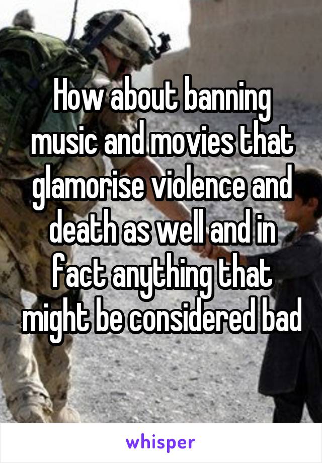 How about banning music and movies that glamorise violence and death as well and in fact anything that might be considered bad 