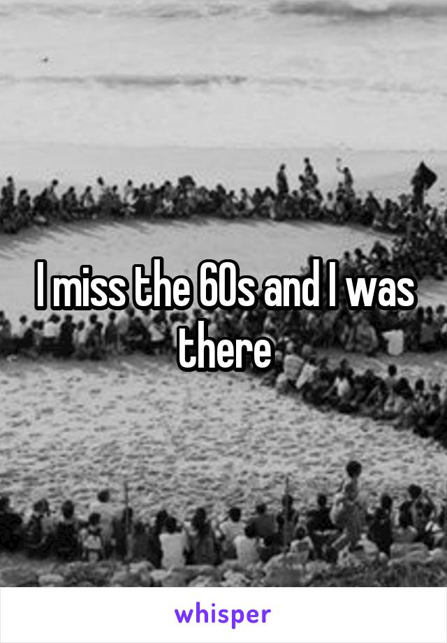 I miss the 60s and I was there