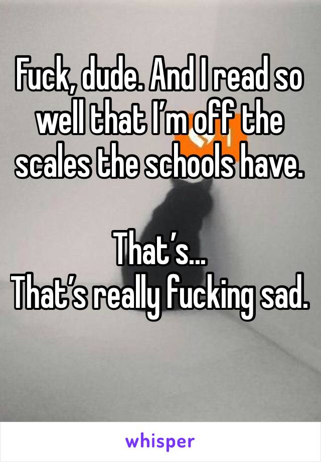 Fuck, dude. And I read so well that I’m off the scales the schools have.

That’s...
That’s really fucking sad.