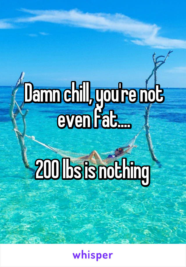Damn chill, you're not even fat....

200 lbs is nothing 