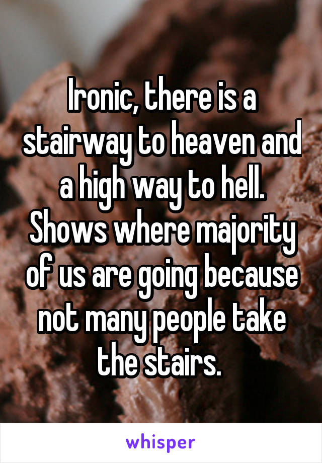 Ironic, there is a stairway to heaven and a high way to hell. Shows where majority of us are going because not many people take the stairs. 
