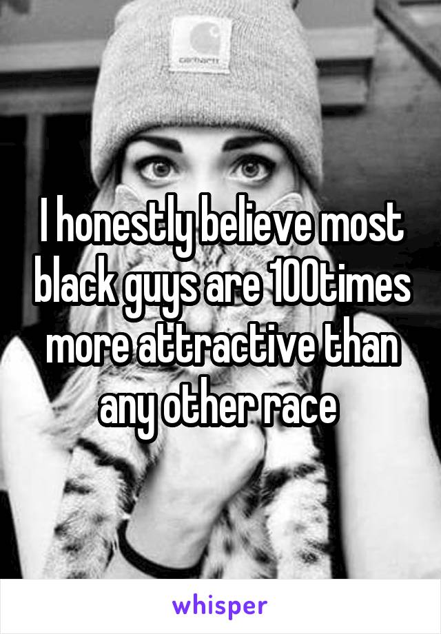 I honestly believe most black guys are 100times more attractive than any other race 