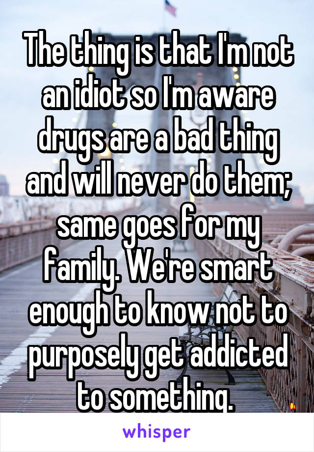The thing is that I'm not an idiot so I'm aware drugs are a bad thing and will never do them; same goes for my family. We're smart enough to know not to purposely get addicted to something. 