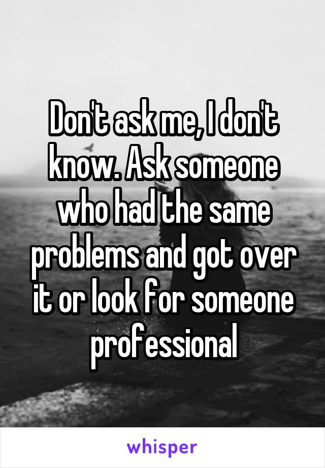 Don't ask me, I don't know. Ask someone who had the same problems and got over it or look for someone professional