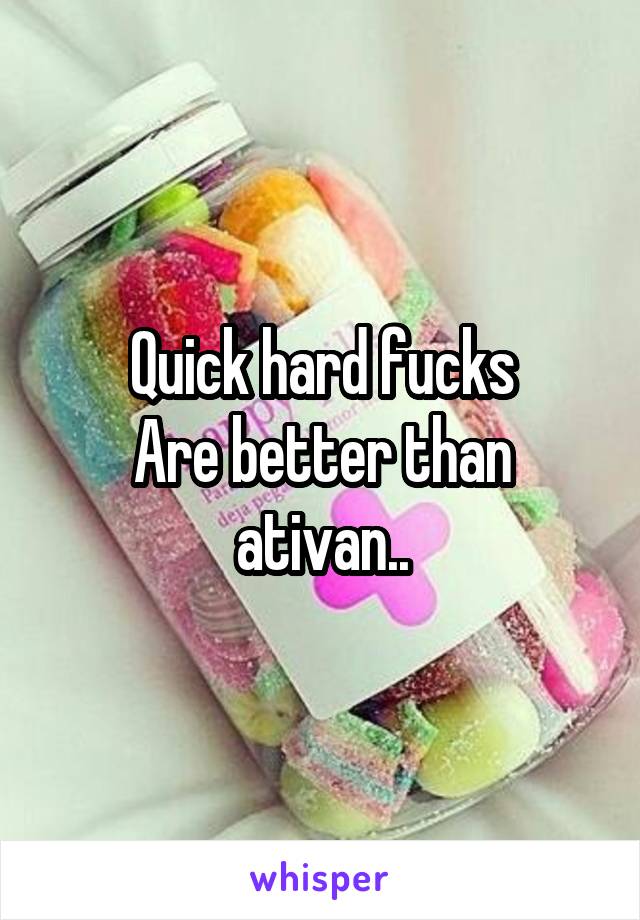 Quick hard fucks
Are better than ativan..