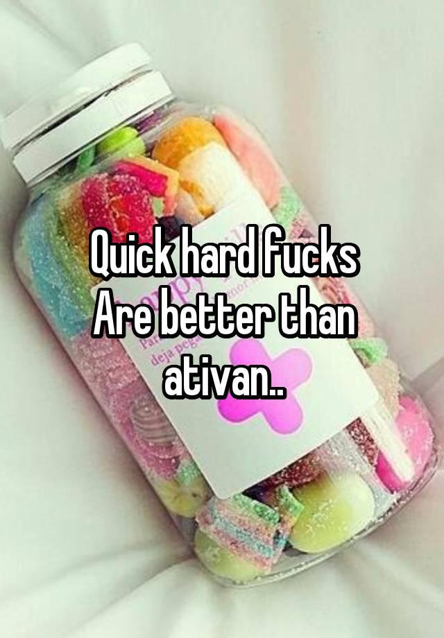 Quick hard fucks
Are better than ativan..