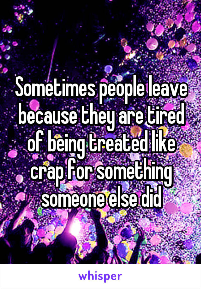 Sometimes people leave because they are tired of being treated like crap for something someone else did