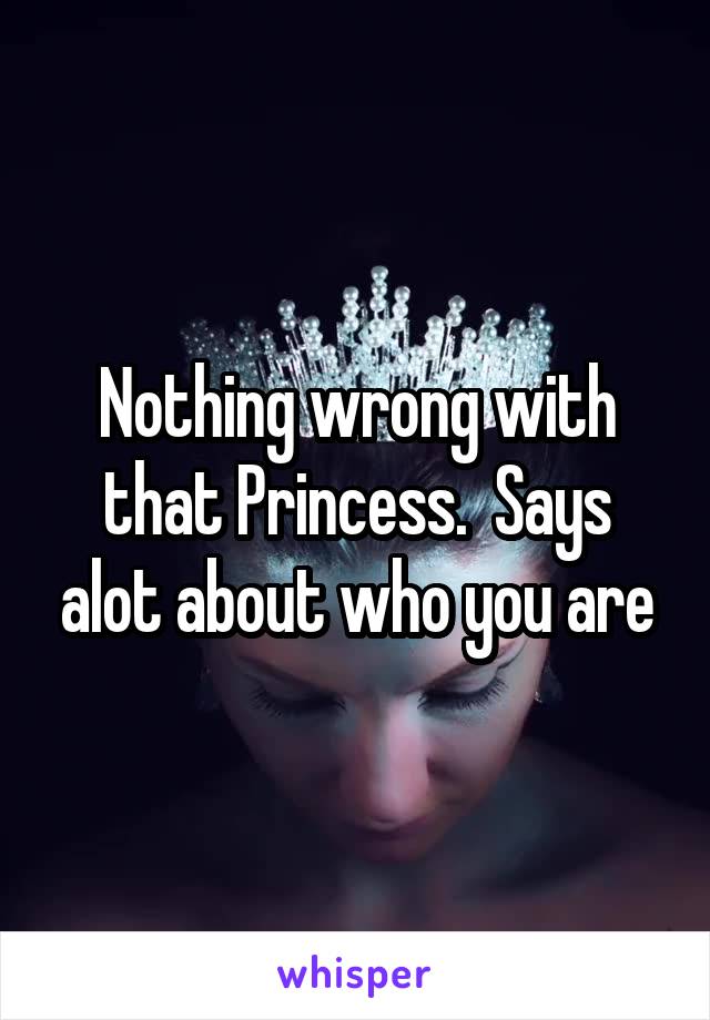 Nothing wrong with that Princess.  Says alot about who you are