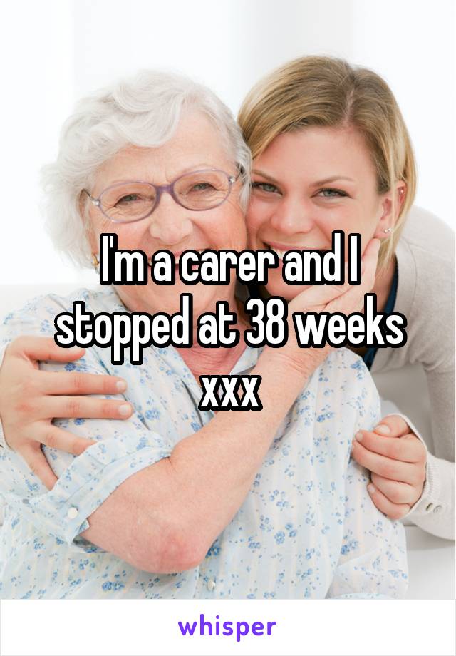 I'm a carer and I stopped at 38 weeks xxx