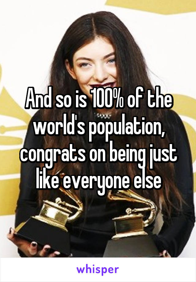 And so is 100% of the world's population, congrats on being just like everyone else