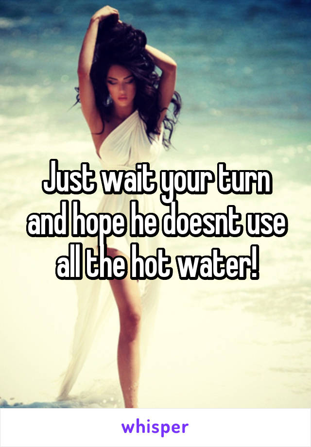 Just wait your turn and hope he doesnt use all the hot water!