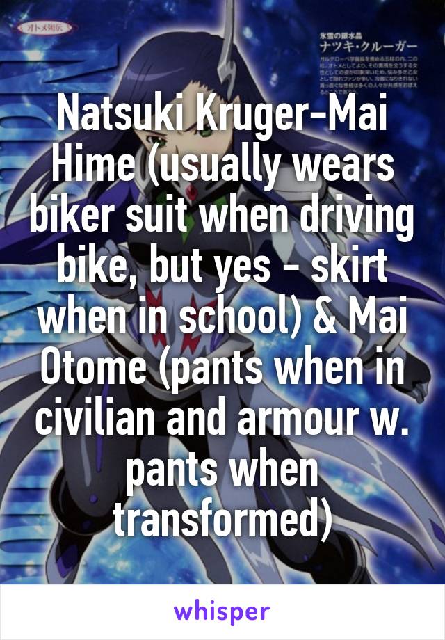 Natsuki Kruger-Mai Hime (usually wears biker suit when driving bike, but yes - skirt when in school) & Mai Otome (pants when in civilian and armour w. pants when transformed)