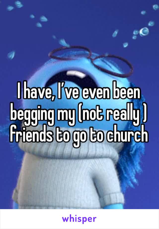 I have, I’ve even been begging my (not really ) friends to go to church