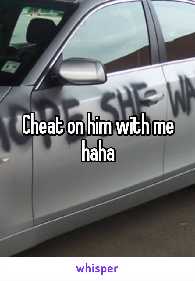 Cheat on him with me haha