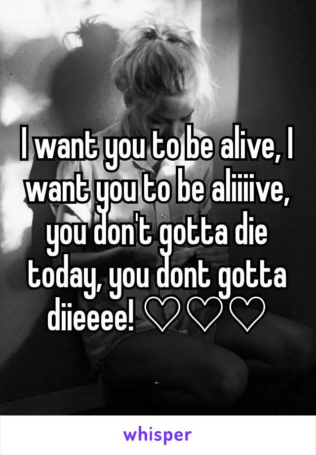 I want you to be alive, I want you to be aliiiive, you don't gotta die today, you dont gotta diieeee! ♡♡♡