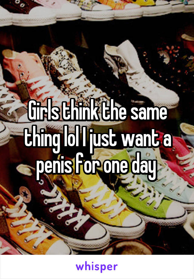 Girls think the same thing lol I just want a penis for one day 