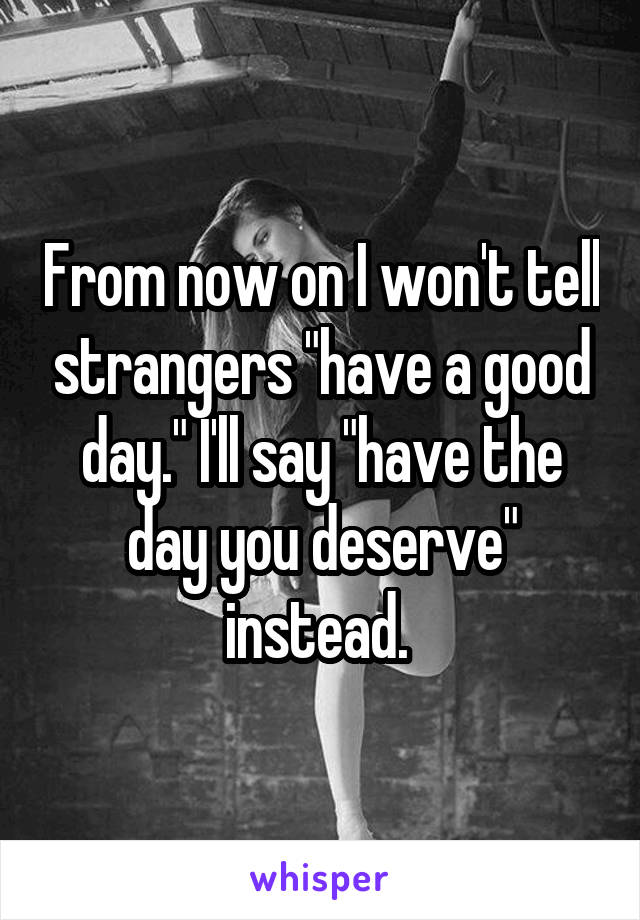 From now on I won't tell strangers "have a good day." I'll say "have the day you deserve" instead. 