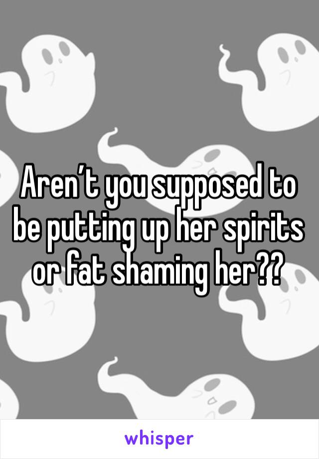 Aren’t you supposed to be putting up her spirits or fat shaming her??