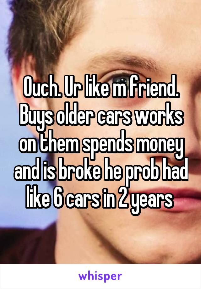 Ouch. Ur like m friend. Buys older cars works on them spends money and is broke he prob had like 6 cars in 2 years 