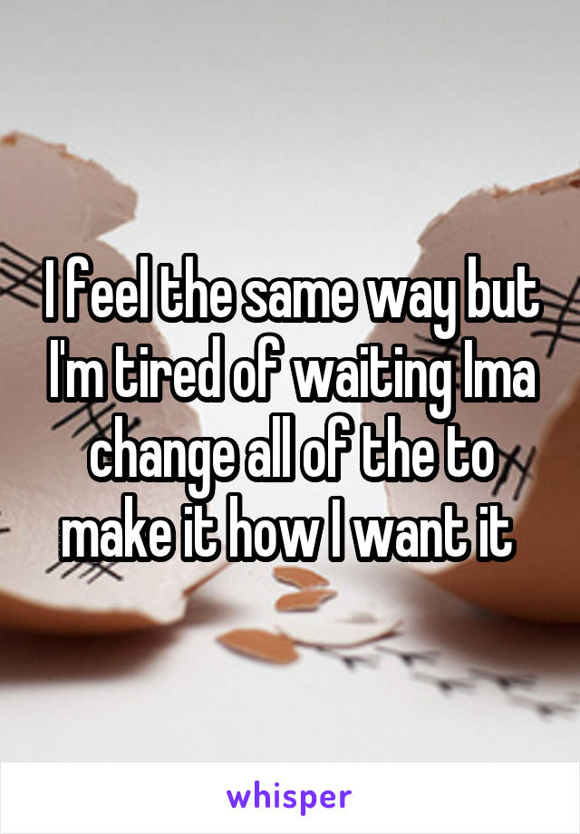 I feel the same way but I'm tired of waiting Ima change all of the to make it how I want it 