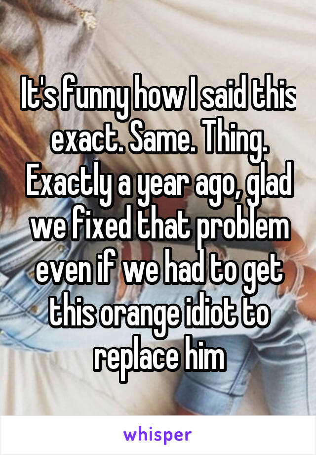 It's funny how I said this exact. Same. Thing. Exactly a year ago, glad we fixed that problem even if we had to get this orange idiot to replace him