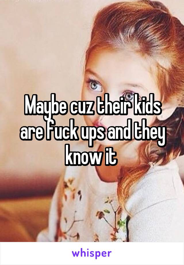 Maybe cuz their kids are fuck ups and they know it 