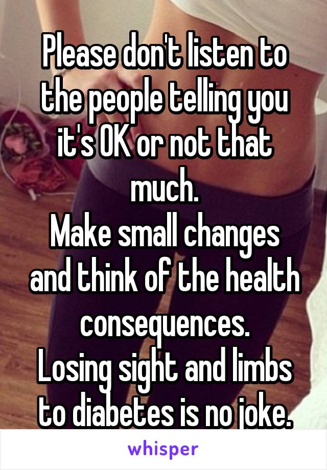 Please don't listen to the people telling you it's OK or not that much.
Make small changes and think of the health consequences.
Losing sight and limbs to diabetes is no joke.