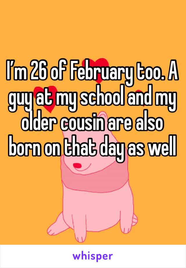 I’m 26 of February too. A guy at my school and my older cousin are also born on that day as well