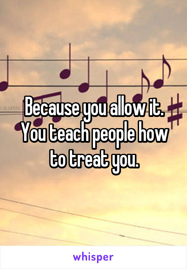 Because you allow it. You teach people how to treat you.