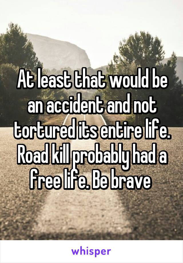 At least that would be an accident and not tortured its entire life. Road kill probably had a free life. Be brave 