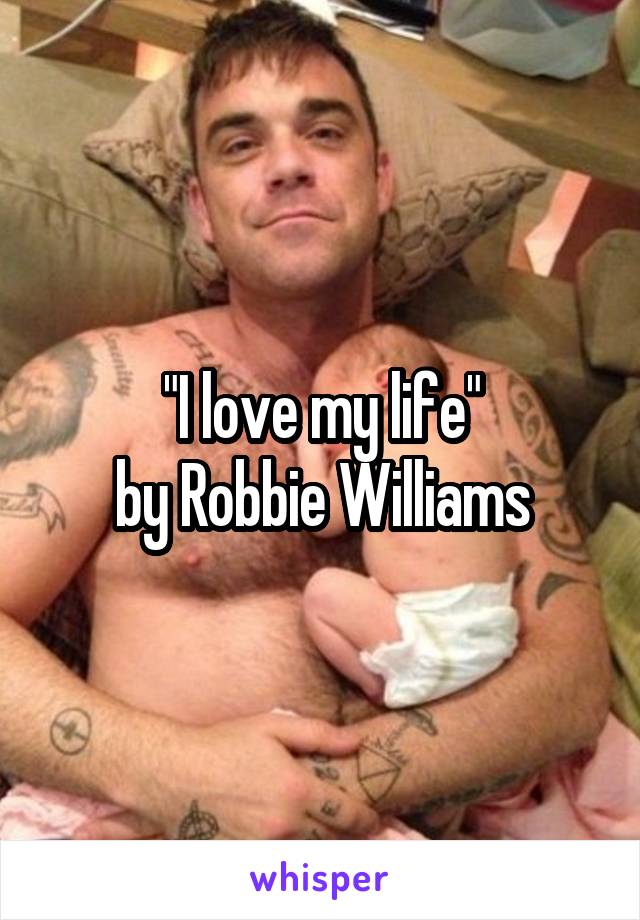 "I love my life"
by Robbie Williams