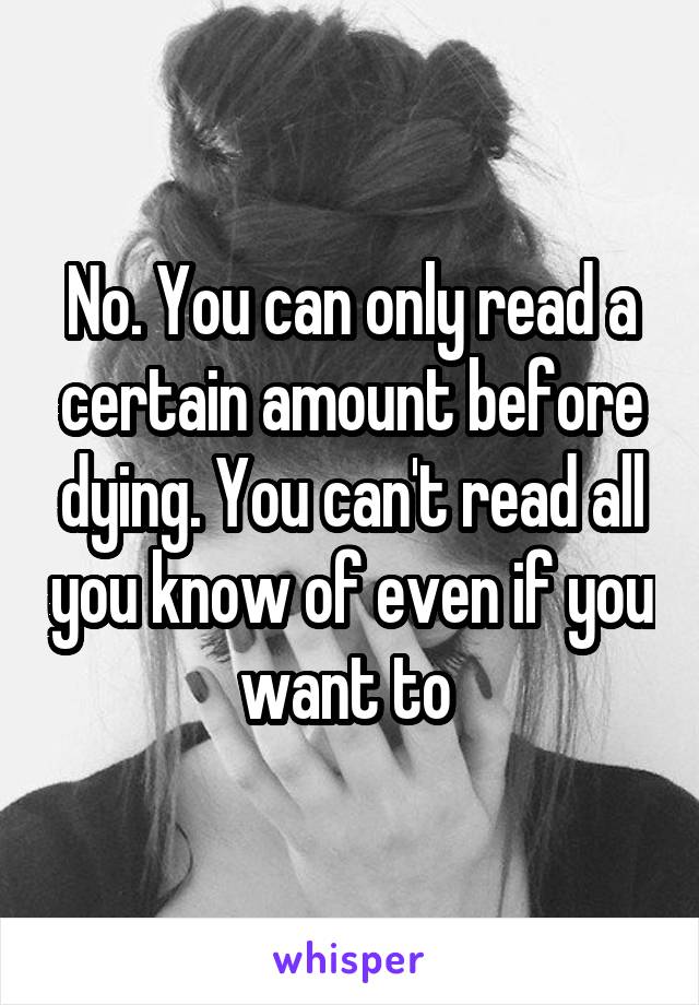 No. You can only read a certain amount before dying. You can't read all you know of even if you want to 