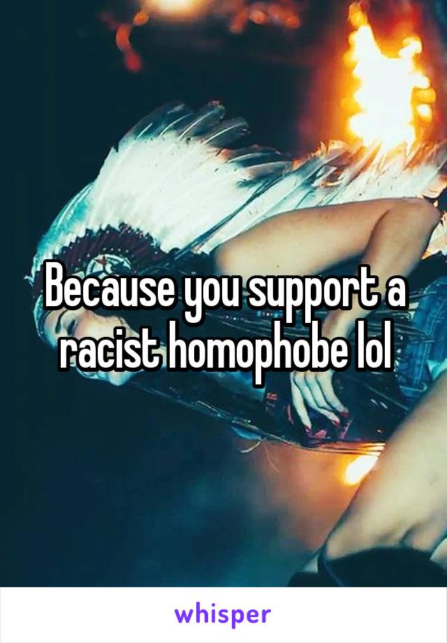 Because you support a racist homophobe lol