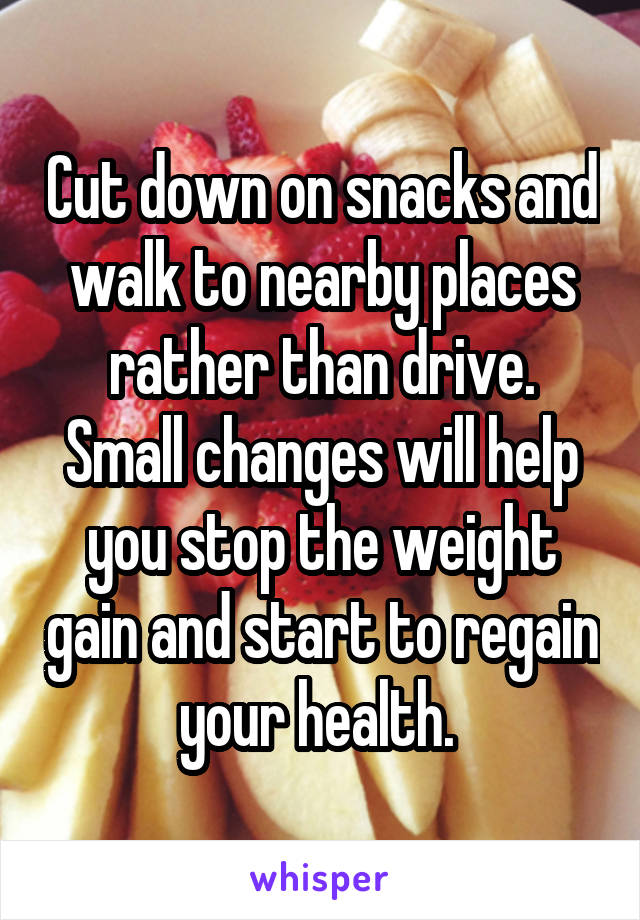 Cut down on snacks and walk to nearby places rather than drive.
Small changes will help you stop the weight gain and start to regain your health. 
