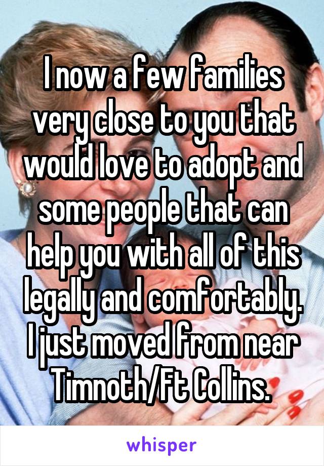 I now a few families very close to you that would love to adopt and some people that can help you with all of this legally and comfortably. I just moved from near Timnoth/Ft Collins. 