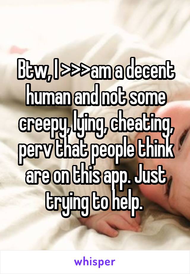 Btw, I >>>am a decent human and not some creepy, lying, cheating, perv that people think are on this app. Just trying to help. 