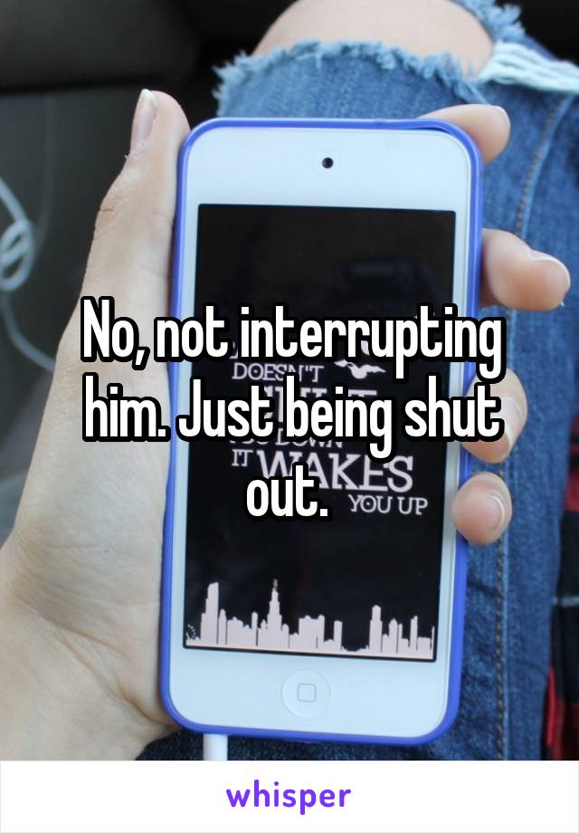 No, not interrupting him. Just being shut out. 