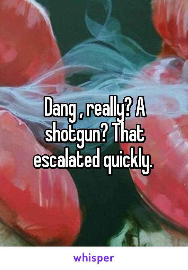 Dang , really? A shotgun? That escalated quickly. 