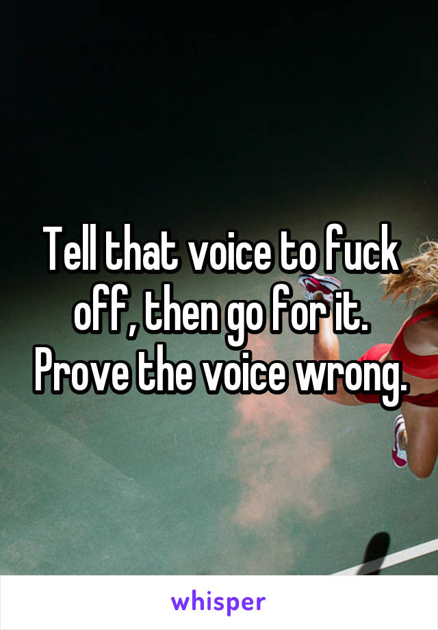 Tell that voice to fuck off, then go for it. Prove the voice wrong.