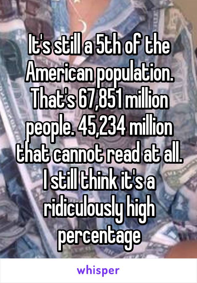 It's still a 5th of the American population. That's 67,851 million people. 45,234 million that cannot read at all. I still think it's a ridiculously high percentage